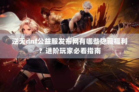 逆天dnf公益服发布网有哪些隐藏福利？进阶玩家必看指南