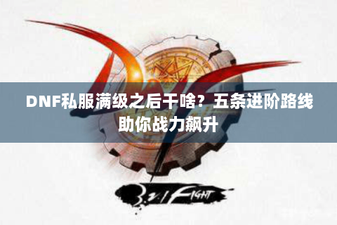 DNF私服满级之后干啥？五条进阶路线助你战力飙升