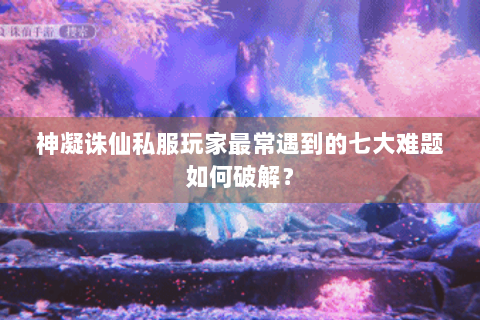 神凝诛仙私服玩家最常遇到的七大难题如何破解？