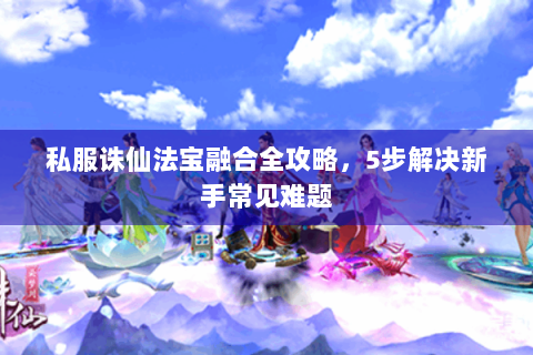 私服诛仙法宝融合全攻略，5步解决新手常见难题