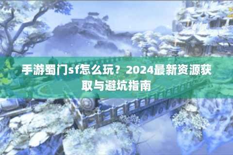 手游蜀门sf怎么玩？2024最新资源获取与避坑指南
