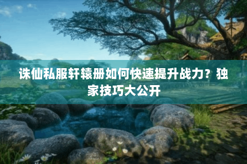 诛仙私服轩辕册如何快速提升战力？独家技巧大公开