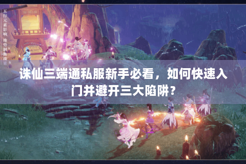 诛仙三端通私服新手必看，如何快速入门并避开三大陷阱？