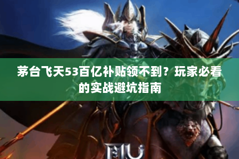 茅台飞天53百亿补贴领不到？玩家必看的实战避坑指南