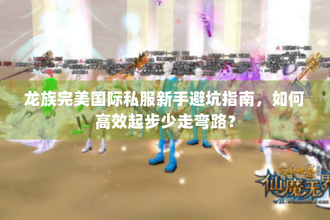 龙族完美国际私服新手避坑指南，如何高效起步少走弯路？