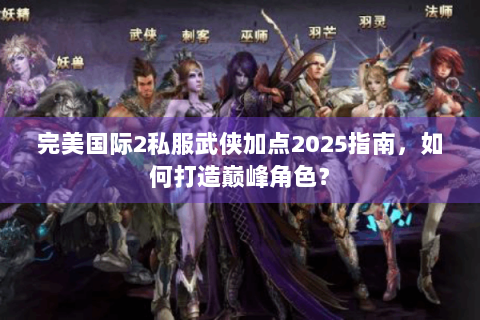 完美国际2私服武侠加点2025指南，如何打造巅峰角色？