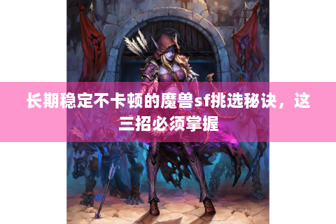 长期稳定不卡顿的魔兽sf挑选秘诀，这三招必须掌握