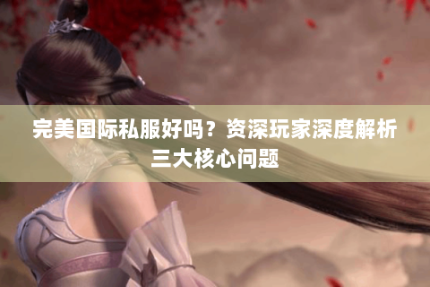 完美国际私服好吗？资深玩家深度解析三大核心问题