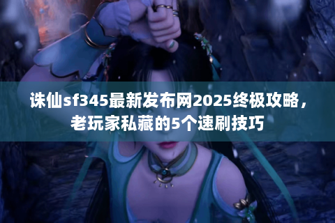 诛仙sf345最新发布网2025终极攻略，老玩家私藏的5个速刷技巧