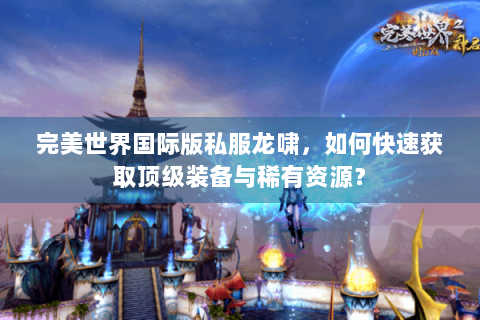 完美世界国际版私服龙啸，如何快速获取顶级装备与稀有资源？