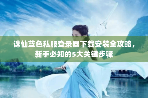 诛仙蓝色私服登录器下载安装全攻略，新手必知的5大关键步骤