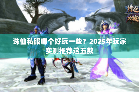 诛仙私服哪个好玩一些？2025年玩家实测推荐这五款