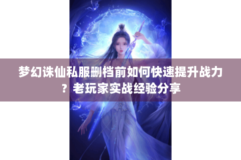 梦幻诛仙私服删档前如何快速提升战力？老玩家实战经验分享