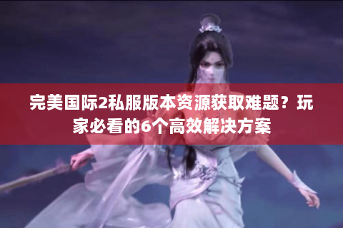 完美国际2私服版本资源获取难题？玩家必看的6个高效解决方案