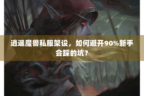 逍遥魔兽私服架设，如何避开90%新手会踩的坑？