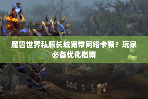 魔兽世界私服长城宽带网络卡顿？玩家必备优化指南