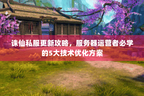 诛仙私服更新攻略，服务器运营者必学的5大技术优化方案
